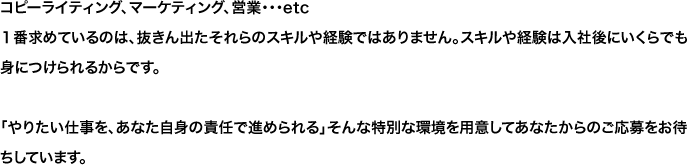 コピーライティング、マーケティング、営業・・・etc１番求めているのは、抜きん出たそれらのスキルや経験ではありません。スキルや経験は入社後にいくらでも身につけられるからです。「やりたい仕事を、あなた自身の責任で進められる」そんな特別な環境を用意してあなたからのご応募をお待ちしています。